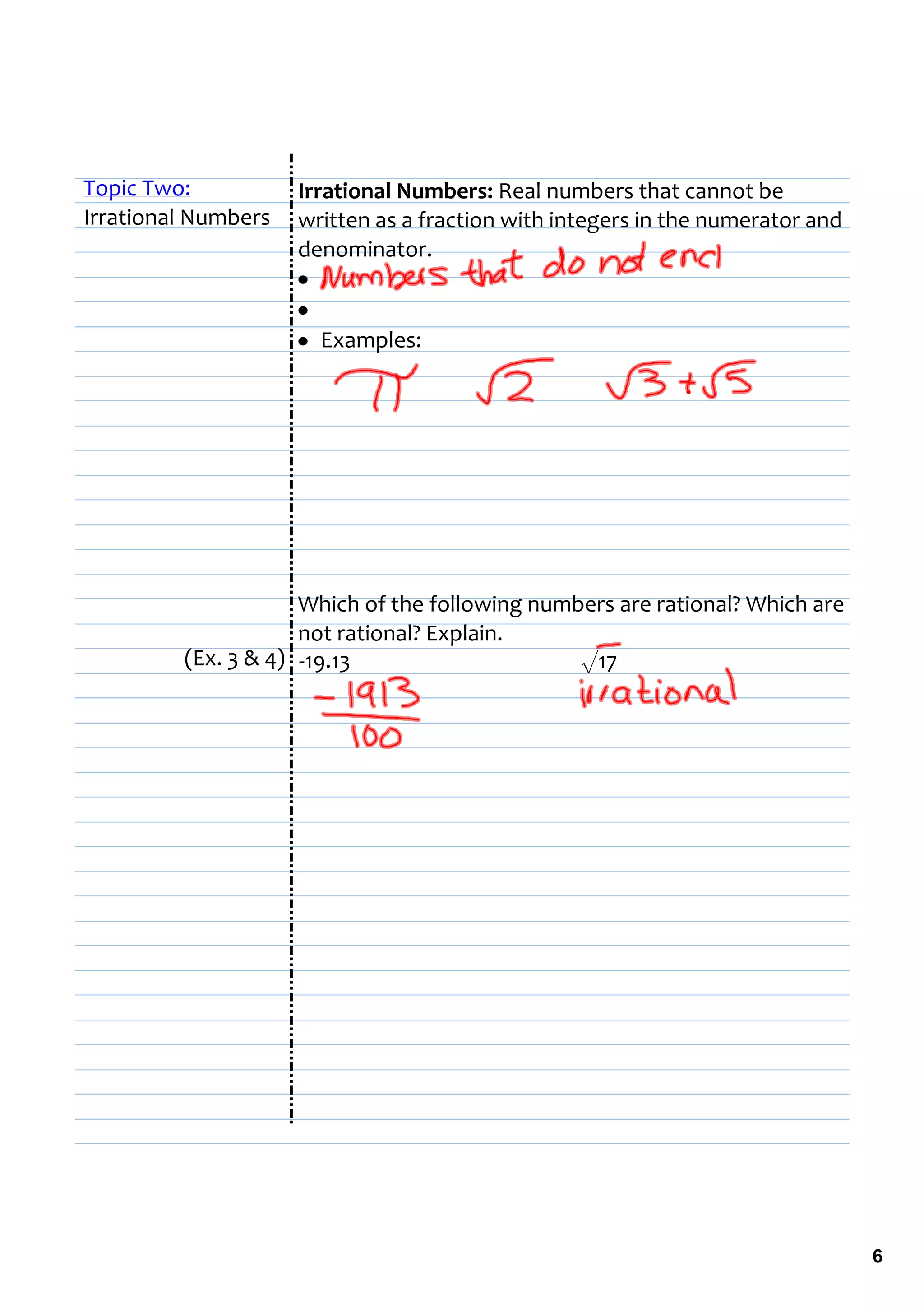 Topic Two:           Irrational Numbers: Real numbers that cannot be 
Irrational Numbers   written as a fraction with integers in the numerator and 
                     denominator.
                     •  
                     •  
                     • Examples:




                     Which of the following numbers are rational? Which are 
                     not rational? Explain.
         (Ex. 3 & 4) ‐19.13                     √17




                                                                                 6
 