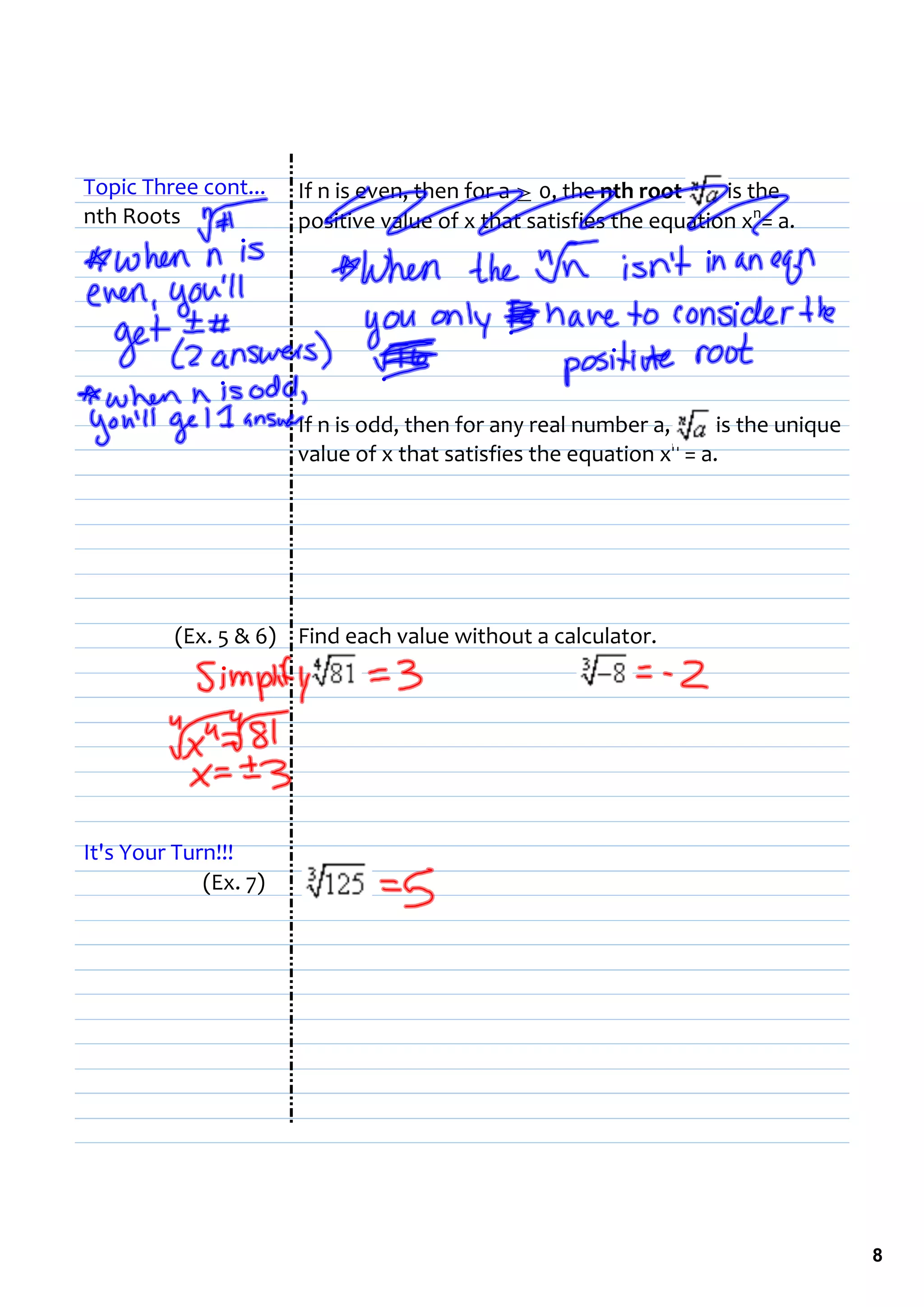 Topic Three cont...    If n is even, then for a ≥ 0, the nth root         is the 
nth Roots              positive value of x that satisfies the equation xn= a.




                       If n is odd, then for any real number a,         is the unique 
                       value of x that satisfies the equation xn = a. 




          (Ex. 5 & 6) Find each value without a calculator.




It's Your Turn!!!
             (Ex. 7)




                                                                                         8
 