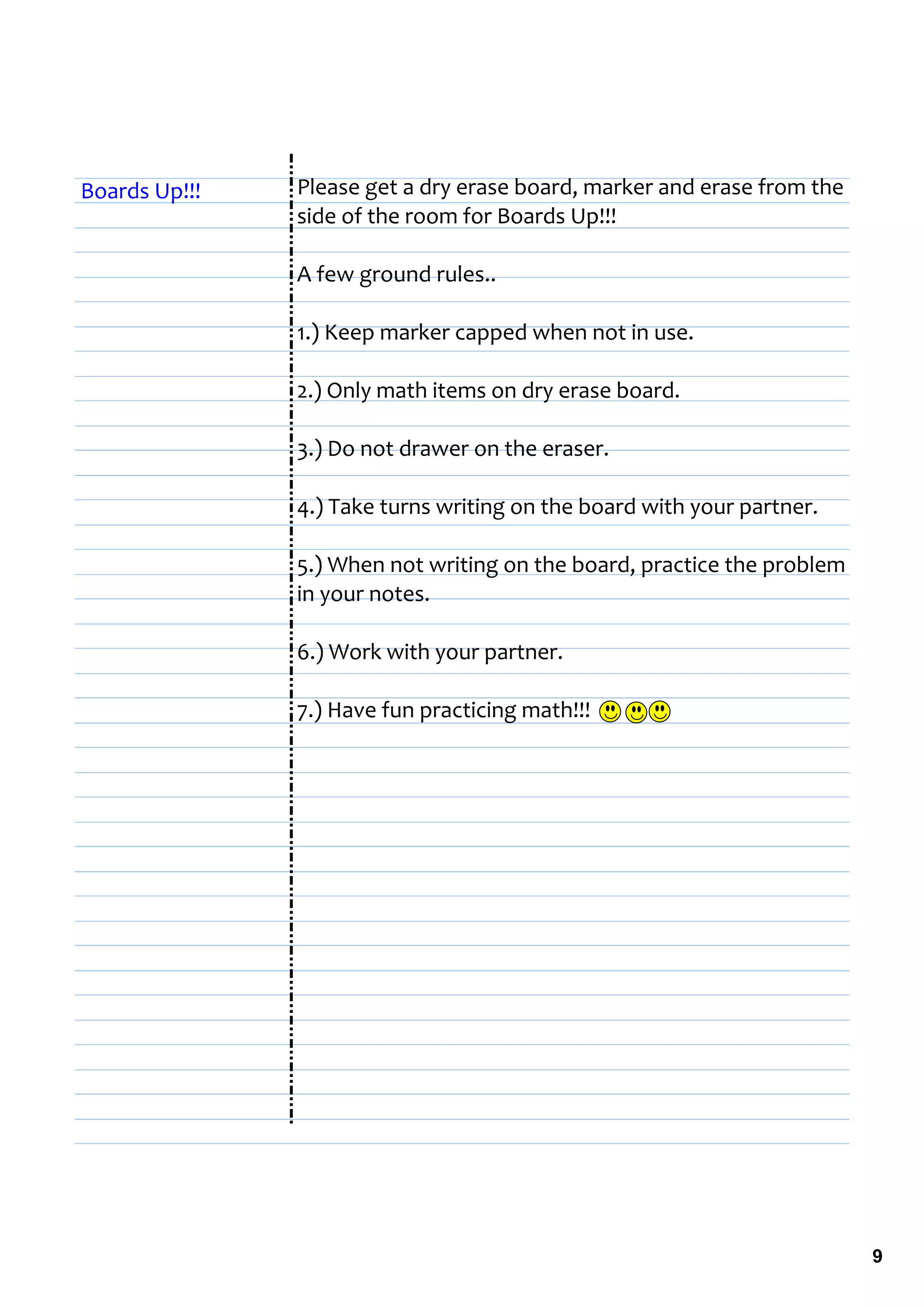 Boards Up!!!   Please get a dry erase board, marker and erase from the 
               side of the room for Boards Up!!!

               A few ground rules..

               1.) Keep marker capped when not in use.

               2.) Only math items on dry erase board.

               3.) Do not drawer on the eraser.

               4.) Take turns writing on the board with your partner.

               5.) When not writing on the board, practice the problem 
               in your notes.

               6.) Work with your partner.

               7.) Have fun practicing math!!! 




                                                                          9
 