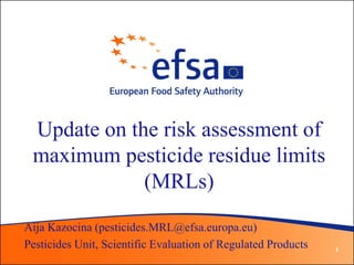 Update on the risk assessment of
 maximum pesticide residue limits
             (MRLs)
Aija Kazocina (pesticides.MRL@efsa.europa.eu)
Pesticides Unit, Scientific Evaluation of Regulated Products   1
 