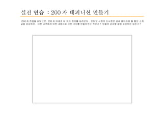 실전 연습  : 200 자 데피니션 만들기 1000 자 컨셉을 바탕으로 , 200 자 이내로 내 책의 정의를 내려보자 .  인터넷 서점의 도서정보 상세 페이지에 뜰 짧은 소개글을 상상하라 .  어떤 고객에게 어떤 내용으로 어떤 가치를 만들어주는 책인가 ?  덧붙여 강조할 셀링 포인트는 있는가 ? 
