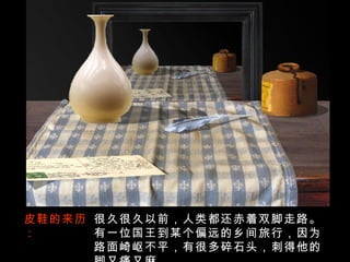 皮鞋的来历： 很久很久以前，人类都还赤着双脚走路。有一位国王到某个偏远的乡间旅行，因为路面崎岖不平，有很多碎石头，刺得他的脚又痛又麻。 