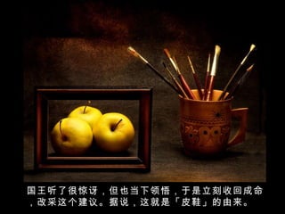 国王听了很惊讶，但也当下领悟，于是立刻收回成命，改采这个建议。据说，这就是「皮鞋」的由来。 