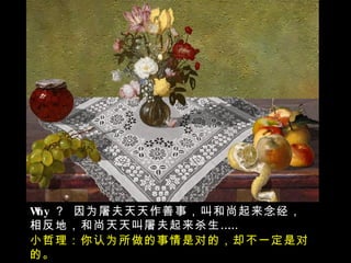 Why ？ 因为屠夫天天作善事，叫和尚起来念经，相反地，和尚天天叫屠夫起来杀生…… 小哲理：你认为所做的事情是对的，却不一定是对的。 