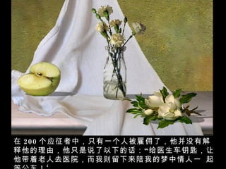 在 200 个应征者中，只有一个人被雇佣了，他并没有解释他的理由，他只是说了以下的话：“给医生车钥匙，让他带着老人去医院，而我则留下来陪我的梦中情人一 起等公车！‘  