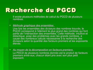 Recherche du PGCD  Il existe plusieurs méthodes de calcul du PGCD de plusieurs nombres.  Méthode graphique des ensembles  Une fois les ensembles des diviseurs des nombres trouvés, le PGCD correspond à l’élément le plus grand des nombres qui font partie de l’intersection des ensembles. Cette méthode, intuitive et didactique, pose des problèmes avec les grands nombres, à cause des nombreux calculs nécessaires à la recherche des diviseurs selon la quantité des facteurs premiers et les exposants élevés.  Au moyen de la décomposition en facteurs premiers  Le PDCD de plusieurs nombres donnés est le produit de facteurs premiers entre eux, chacun étant pris avec son plus petit exposant.  