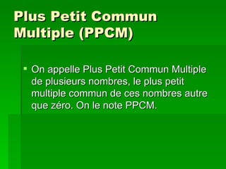 Plus Petit Commun Multiple (PPCM) On appelle Plus Petit Commun Multiple de plusieurs nombres, le plus petit multiple commun de ces nombres autre que zéro. On le note PPCM. 