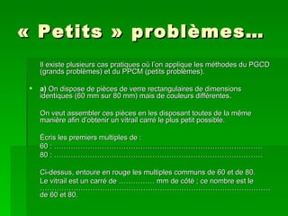« Petits » problèmes… Il existe plusieurs cas pratiques où l’on applique les méthodes du PGCD (grands problèmes) et du PPCM (petits problèmes).   a)  On dispose de pièces de verre rectangulaires de dimensions identiques (60 mm sur 80 mm) mais de couleurs différentes. On veut assembler ces pièces en les disposant toutes de la même manière afin d’obtenir un vitrail carré le plus petit possible. Écris les premiers multiples de : 60 : …………………………………………………………………………… 80 : …………………………………………………………………………… Ci-dessus, entoure en rouge les multiples communs de 60 et de 80. Le vitrail est un carré de …………… mm de côté ; ce nombre est le  …………………………………………………………………………………… de 60 et 80. 