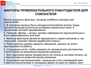 www.mbschool.ru © Moscow Business School, 2007.  Все права защищены. ФАКТОРЫ ПРИВЛЕКАТЕЛЬНОГО РАБОТОДАТЕЛЯ ДЛЯ СОИСКАТЕЛЯ Можно выделить факторы, которые особенно значимы для соискателей: В компании должны быть конкурентоспособная оплата труда, соответствующий рыночным условиям социальный пакет и прозрачная система премирования Принцип «Вклад – оклад» должен соблюдаться неукоснительно и быть единообразным для всех Важным фактором является прозрачность самой компании и, как следствие, наличие «белой заработной платы»  Работодатель должен держать обещания, данные на этапе приглашения на работу Сотрудники хотят, чтобы уважали их человеческое достоинство, считая одним из важнейших ресурсов компании Для персонала важна прозрачность не только в системе оплаты, но и перспектива их развития внутри компании Благоприятный микроклимат, командный стиль взаимодействия ставится соискателями в последнее время на одно из первых мест 