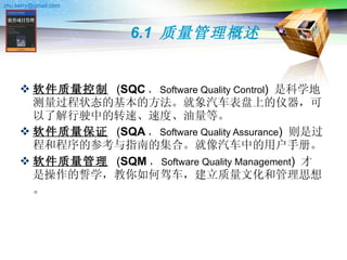 6.1  质量管理概述 软件质量控制   ( SQC ， Software Quality Control )  是科学地测量过程状态的基本的方法。就象汽车表盘上的仪器，可以了解行驶中的转速、速度、油量等。 软件质量保证   ( SQA ， Software Quality Assurance )  则是过程和程序的参考与指南的集合。就像汽车中的用户手册。 软件质量管理   ( SQM ， Software Quality Management )  才是操作的誓学，教你如何驾车，建立质量文化和管理思想。   