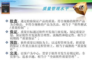 质量管理水平 检查 ，通过检验保证产品的质量，符合规格的软件产品为合格品，不符合规格的产品为次品。相当于“软件测试 / 质量控制” ; 保证 ，质量目标通过软件开发部门来实现，制定质量计划，保证软件开发流程合理性、流畅性和稳定性。相当于初期的“质量保证” ; 预防 ，软件质量以预防为主，以过程管理为重，把质量的保证工作重点放在过程管理上、相当于成熟的“质量保证” ; 完美 ，以客户为中心，贯穿于软件开发生存期过程，全员参与，追求卓越，相当于“全面软件质量管理”。  