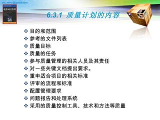 6.3.1  质量计划的内容 目的和范围 参考的文件列表 质量目标 质量的任务 参与质量管理的相关人员及其责任 对一些关键文档提出要求。 重申适合项目的相关标准 评审的流程和标准 配置管理要求 问题报告和处理系统 采用的质量控制工具、技术和方法等质量 