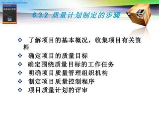 6.3.2  质量计划制定的步骤 了解项目的基本概况，收集项目有关资料   确定项目的质量目标   确定围绕质量目标的工作任务   明确项目质量管理组织机构   制定项目质量控制程序   项目质量计划的评审   