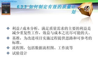 6.3.3  如何制定有效的质量计划 利益 / 成本分析。满足质量需求的主要的利益是减少重复性工作，效益与成本之比尽可能的大。 基准，为改进项目实施过程提供思路和可参考的标准。 流程图，包括数据流程图、工作流等 试验设计 
