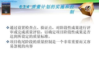 6.3.4  质量计划的实施和控制 通过设置检查点、验证点，对阶段性成果进行评审或完成质量评估，以确定项目阶段性成果是否达到所设定的质量标准。  项目收尾阶段的质量控制是一个非常重要而又容易忽视的内容  
