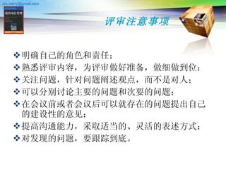 评审注意事项 明确自己的角色和责任； 熟悉评审内容，为评审做好准备，做细做到位； 关注问题，针对问题阐述观点，而不是对人； 可以分别讨论主要的问题和次要的问题； 在会议前或者会议后可以就存在的问题提出自己的建设性的意见； 提高沟通能力，采取适当的、灵活的表述方式； 对发现的问题，要跟踪到底。 
