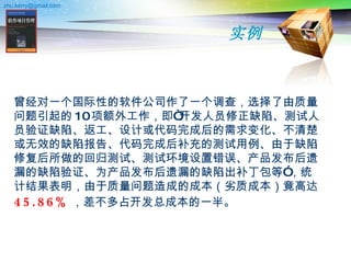 实例 曾经对一个国际性的软件公司作了一个调查，选择了由质量问题引起的 10 项额外工作，即“开发人员修正缺陷、测试人员验证缺陷、返工、设计或代码完成后的需求变化、不清楚或无效的缺陷报告、代码完成后补充的测试用例、由于缺陷修复后所做的回归测试、测试环境设置错误、产品发布后遗漏的缺陷验证、为产品发布后遗漏的缺陷出补丁包等”，统计结果表明，由于质量问题造成的成本（劣质成本）竟高达 45.86% ，差不多占开发总成本的一半。 