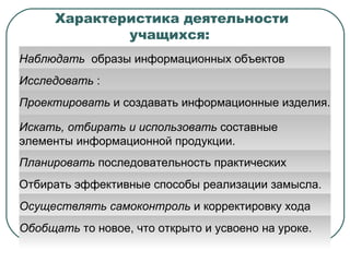 Характеристика деятельности учащихся:  Наблюдать   образы информационных объектов различной природы и процессы их создания с помощью компьютера. Исследовать  :  –  материальные и информационные объекты, –  инструменты материальных и информационных технологий, –  элементы информационных объектов, –  технологические способы обработки информационных объектов. Проектировать  и создавать информационные изделия. Искать, отбирать и использовать  составные элементы информационной продукции.  Планировать  последовательность практических действий. Отбирать эффективные способы реализации замысла.  Осуществлять самоконтроль  и корректировку хода работы и конечного результата. Обобщать  то новое, что открыто и усвоено на уроке. 