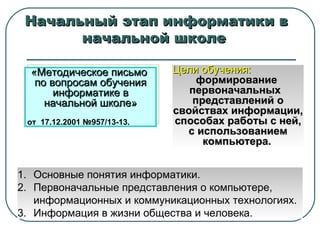 Начальный этап информатики в начальной школе  «Методическое письмо  по вопросам обучения информатике в начальной школе» от  17.12.2001 №957 / 13-13. Цели обучения:   формирование  первоначальных  представлений о свойствах информации, способах работы с ней, с использованием компьютера.   Основные понятия информатики. Первоначальные представления о компьютере, информационных и коммуникационных технологиях. Информация в жизни общества и человека. 