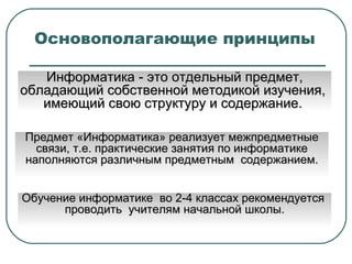 Основополагающие принципы  Информатика - это  отдельный предмет, обладающий собственной методикой изучения,  имеющий свою структуру и содержание.  Предмет «Информатика» реализует межпредметные связи, т.е. практические занятия по информатике наполняются различным предметным  содержанием. Обучение информатике  во 2-4 классах рекомендуется  проводить  учителям начальной школы. 