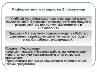 Информатика и стандарты 2 поколения Учебный курс «Информатика» в начальной школе изучается во 2–4 классах в качестве учебного модуля в рамках учебных предметов «Математика» и «Технология» Предмет  «Математика» содержит модуль «Работа с данными», в рамках которого изучаются методы и способы работы с информацией.  Предмет  «Технология»: содержит модуль «Практика работы на компьютере», является по сути комплексным и интегративным предметом, предполагает реальные взаимосвязи практически со всеми предметами.  