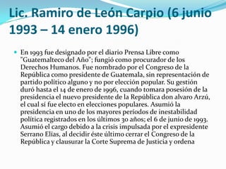 Lic. Ramiro de León Carpio(6 junio 1993 – 14 enero 1996)En 1993 fue designado por el diario Prensa Libre como "Guatemalteco del Año"; fungió como procurador de los Derechos Humanos. Fue nombrado por el Congreso de la República como presidente de Guatemala, sin representación de partido político alguno y no por elección popular. Su gestión duró hasta el 14 de enero de 1996, cuando tomara posesión de la presidencia el nuevo presidente de la República don alvaro Arzú, el cual sí fue electo en elecciones populares. Asumió la presidencia en uno de los mayores períodos de inestabilidad política registrados en los últimos 30 años; el 6 de junio de 1993. Asumió el cargo debido a la crisis impulsada por el expresidente Serrano Elías, al decidir éste último cerrar el Congreso de la República y clausurar la Corte Suprema de Justicia y ordena 