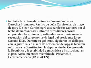 también la captura del entonces Procurador de los Derechos Humanos, Ramiro de León Carpio el 25 de mayo de 1993. De león Carpio logró escapar de sus captores por el techo de su casa, y así junto con otros líderes cívicos emprenden las acciones que días después culminan en la separación del cargo por la vía legal del presidente Jorge Serrano Elías. Durante su gobierno, siguieron los diálogos con la guerrilla, en el mes de noviembre de 1993,se hicieron reformas a la Constitución, la depuración del Congreso de la República y la estabilidad democrática e institucional en el país. Actualmente es miembro del Parlamento Centroamericano (PARLACEN) .