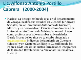 Lic. Alfonso Antonio Portillo Cabrera   (2000-2004)Nació el 24 de septiembre de 1951, en el departamento de Zacapa. Realizó sus estudios en Ciencias Jurídicas y Sociales, en la Universidad Autónoma de Guerrero, México; y un doctorado en Ciencias Económicas en la Universidad Autónoma de México, laborando luego como profesor asociado en ambas universidades. Desde finales de los años 70 ya estaba vinculado a organizaciones indígenas de izquierda en Guerrero (México) y en Guatemala (Ejército Guerrillero de los Pobres, EGP, una de las cuatro formaciones integrantes de la Unidad Revolucionaria Nacional Guatemalteca, URNG).