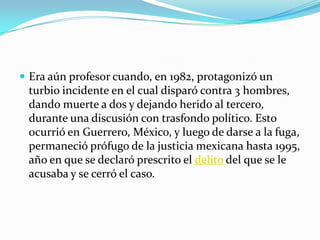 Era aún profesor cuando, en 1982, protagonizó un turbio incidente en el cual disparó contra 3 hombres, dando muerte a dos y dejando herido al tercero, durante una discusión con trasfondo político. Esto ocurrió en Guerrero, México, y luego de darse a la fuga, permaneció prófugo de la justicia mexicana hasta 1995, año en que se declaró prescrito el delito del que se le acusaba y se cerró el caso.
