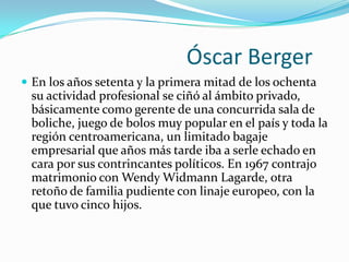                               Óscar Berger En los años setenta y la primera mitad de los ochenta su actividad profesional se ciñó al ámbito privado, básicamente como gerente de una concurrida sala de boliche, juego de bolos muy popular en el país y toda la región centroamericana, un limitado bagaje empresarial que años más tarde iba a serle echado en cara por sus contrincantes políticos. En 1967 contrajo matrimonio con Wendy WidmannLagarde, otra retoño de familia pudiente con linaje europeo, con la que tuvo cinco hijos. 