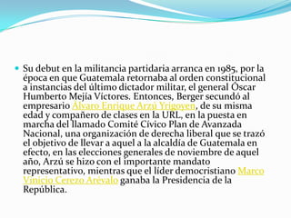 Su debut en la militancia partidaria arranca en 1985, por la época en que Guatemala retornaba al orden constitucional a instancias del último dictador militar, el general Óscar Humberto Mejía Víctores. Entonces, Berger secundó al empresario Álvaro Enrique Arzú Yrigoyen, de su misma edad y compañero de clases en la URL, en la puesta en marcha del llamado Comité Cívico Plan de Avanzada Nacional, una organización de derecha liberal que se trazó el objetivo de llevar a aquel a la alcaldía de Guatemala en efecto, en las elecciones generales de noviembre de aquel año, Arzú se hizo con el importante mandato representativo, mientras que el líder democristiano Marco Vinicio Cerezo Arévalo ganaba la Presidencia de la República. 