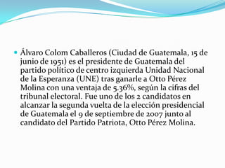 Álvaro Colom Caballeros (Ciudad de Guatemala, 15 de junio de 1951) es el presidente de Guatemala del partido político de centro izquierda Unidad Nacional de la Esperanza (UNE) tras ganarle a Otto Pérez Molina con una ventaja de 5.36%, según la cifras del tribunal electoral. Fue uno de los 2 candidatos en alcanzar la segunda vuelta de la elección presidencial de Guatemala el 9 de septiembre de 2007 junto al candidato del Partido Patriota, Otto Pérez Molina. 
