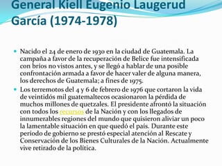 General Kiell Eugenio Laugerud García(1974-1978)Nacido el 24 de enero de 1930 en la ciudad de Guatemala. La campaña a favor de la recuperación de Belice fue intensificada con bríos no vistos antes, y se llegó a hablar de una posible confrontación armada a favor de hacer valer de alguna manera, los derechos de Guatemala; a fines de 1975.Los terremotos del 4 y 6 de febrero de 1976 que cortaron la vida de veintidós mil guatemaltecos ocasionaron la pérdida de muchos millones de quetzales. El presidente afrontó la situación con todos los recursos de la Nación y con los llegados de innumerables regiones del mundo que quisieron aliviar un poco la lamentable situación en que quedó el país. Durante este período de gobierno se prestó especial atención al Rescate y Conservación de los Bienes Culturales de la Nación. Actualmente vive retirado de la política.