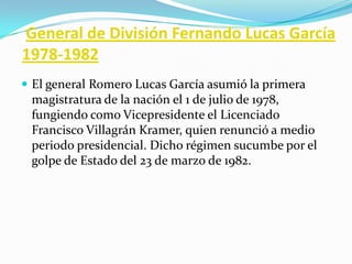  General de División Fernando Lucas García1978-1982El general Romero Lucas García asumió la primera magistratura de la nación el 1 de julio de 1978, fungiendo como Vicepresidente el Licenciado Francisco Villagrán Kramer, quien renunció a medio periodo presidencial. Dicho régimen sucumbe por el golpe de Estado del 23 de marzo de 1982.