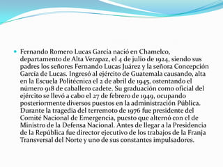 Fernando Romero Lucas García nació en Chamelco, departamento de Alta Verapaz, el 4 de julio de 1924, siendo sus padres los señores Fernando Lucas Juárez y la señora Concepción García de Lucas. Ingresó al ejército de Guatemala causando, alta en la Escuela Politécnica el 2 de abril de 1945, ostentando el número 918 de caballero cadete. Su graduación como oficial del ejército se llevó a cabo el 27 de febrero de 1949, ocupando posteriormente diversos puestos en la administración Pública. Durante la tragedia del terremoto de 1976 fue presidente del Comité Nacional de Emergencia, puesto que alternó con el de Ministro de la Defensa Nacional. Antes de llegar a la Presidencia de la República fue director ejecutivo de los trabajos de la Franja Transversal del Norte y uno de sus constantes impulsadores.