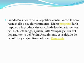 Siendo Presidente de la República continuó con la obra hasta el día de su derrocamiento. Dicho proyecto daría impulso a la producción agrícola de los departamentos de Huehuetenango, Quiché, Alta Verapaz y el sur del departamento del Petén. Actualmente esta alejado de la política y el ejército y radica en Venezuela.
