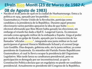 Efraín Ríos Montt(23 de Marzo de 1982 A: 08 de Agosto de 1983)Nacido el 16 de junio de 1926 en la ciudad de Huehuetenango. Entra a la política en 1974, apoyado por los partidos Democracia Cristiana Guatemalteca y Frente Unido de la Revolución, participa como candidato a la presidencia de la República. Durante aquel proceso eleccionario varios partidos apoyaron la idea de que hubo fraude electoral afirmando que Ríos Montt había ganado las elecciones, sin embargo el triunfo fue dado a Kjell E. Laugerud García. Es entonces enviado como agregado militar de la embajada a España. Llega al poder por medio de un golpe de Estado, apoyado por la insurreción de los llamados "oficiales jovenes", integrando una junta militar en la cual participaron el general Horacio Maldonado Schaad y el coronel Jorge Luis Gordillo. Días después, gobierna solo, sin la junta militar, ya como presidente de Guatemala. Es miembro del Partido Frente Republicano Guatemalteco, el cual lo llevó a ocupar la presidencia del Organismo Legislativo. Más tarde lanza su canditatura presidencial, pero su participación es denegada por ser inconstitucional, ya que la Constitución Política declara que un exgolpista no puede ser candidato presidencial. Actualmente es presidente del Congreso de la República. 