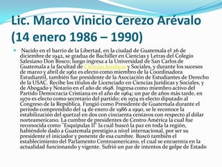 Lic. Marco Vinicio Cerezo Arévalo(14 enero 1986 – 1990) Nacido en el barrio de la Libertad, en la ciudad de Guatemala el 26 de diciembre de 1942, se gradua de Bachiller en Ciencias y Letras del Colegio Salesiano Don Bosco; luego ingresa a la Universidad de San Carlos de Guatemala a la facultad de Ciencias Jurídicas y Sociales, y durante los sucesos de marzo y abril de 1962 es electo como miembro de la Coordinadora Estudiantil, también fue presidente de la Asociación de Estudiantes de Derecho de la USAC. Recibe los títulos de Licenciado en Ciencias Jurídicas y Sociales, y de Abogado y Notario en el año de 1698. Ingresa como miembro activo del Partido Democracia Cristiana en el año de 1964; un par de años más tarde, en 1970 es electo como secretario del partido; en 1974 es electo diputado al Congreso de la República. Fungió como Presidente de Guatemala durante el periodo comprendido del 14 de enero de 1986 a 1990, se le reconoce la estabilización del quetzal en dos con cincuenta centavos con respecto al dólar norteamericano. La cumbre de presidentes de Centro América la cual fue reconocida como "Esquipulas II" la cuál buscó la paz en toda la región, habiéndole dado a Guatemala prestigio a nivel internacional, por ser su presidente el iniciador y ponente de esa cumbre. Buscó también el establecimiento del Parlamento Centroamericano, el cual se encuentra en la actualidad funcionando y vigente. Sufrió un par de intentos de golpe de Estado