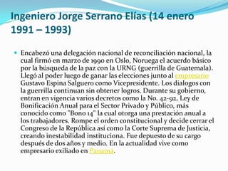 Ingeniero Jorge Serrano Elías (14 enero 1991 – 1993)Encabezó una delegación nacional de reconciliación nacional, la cual firmó en marzo de 1990 en Oslo, Noruega el acuerdo básico por la búsqueda de la paz con la URNG (guerrilla de Guatemala). Llegó al poder luego de ganar las elecciones junto al empresario Gustavo Espina Salguero como Vicepresidente. Los dialogos con la guerrilla continuan sin obtener logros. Durante su gobierno, entran en vigencia varios decretos como la No. 42-92, Ley de Bonificación Anual para el Sector Privado y Público, más conocido como "Bono 14" la cual otorga una prestación anual a los trabajadores. Rompe el orden constitucional y decide cerrar el Congreso de la República así como la Corte Suprema de Justicia, creando inestabilidad instituciona. Fue depuesto de su cargo después de dos años y medio. En la actualidad vive como empresario exiliado en Panamá.   