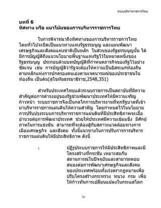 ระบบบริหารราชการไทย


บทที่ 6
ทิศทาง หรือ แนวโน้มของการบริหารราชการไทย

           ในการพิจารณาถึงทิศทางของการบริหารราชการไทย
โดยทั่วไปจะยึดเป็นแนวทางแห่งรัฐธรรมนูญ และแผนพัฒนา
เศรษฐกิจและสังคมแห่งชาติเป็นหลัก ในส่วนของรัฐธรรมนูญนั้น ได้
มีการบัญญัติถึงแนวนโยบายพื้นฐานแห่งรัฐไว้ในหมวดหนึ่งของ
รัฐธรรมนูญ ประกอบด้วยบทบัญญัติที่กำาหนดภารกิจของรัฐไว้อย่าง
ชัดเจน เช่น การบัญญัติว่ารัฐจะต้องให้ความเป็นอิสระแก่ท้องถิ่น
ตามหลักแห่งการปกครองตนเองตามเจตนารมณ์ของประชาชนใน
ท้องถิ่น เป็นต้น(สุโขทัยธรรมาธิราช,2548,351)

         สำาหรับประเทศไทยแล้วระบบราชการเป็นสถาบันที่มีความ
สำาคัญต่อการดำารงอยู่ของรัฐช่วยพัฒนาประเทศให้มความเจริญ
                                              ี
ก้าวหน้า ระบบราชการจึงเป็นกลไกการบริหารงานที่ทุกรัฐบาลที่เข้า
มาบริหารราชการแผ่นดินให้ความสำาคัญ โดยกำาหนดไว้ในนโยบาย
การปรับปรุงระบบการบริหารราชการแผ่นดินที่มีประสิทธิภาพจะเอื้อ
อำานวยต่อการพัฒนาประเทศ ช่วยให้ประเทศมีความเข้มแข็ง มีศักย์
ภาพในการแข่งขัน สามารถที่จะต้องสู้กับสภาวะแวดล้อมทางการ
เมืองเศรษฐกิจ และสังคม ทั้งนีแนวทางในการปรับการการบริหาร
                               ้
ราชการแผ่นดินให้มีประสิทธิภาพ ดังนี้

         1.           ปฏิรูประบบราชการให้มีประสิทธิภาพและมี
                      โครงสร้างที่กระชับ เหมาะสมกับ
                      สถานการณ์ในปัจจุบันและสามารถตอบ
                      สนองต่อการพัฒนาเศรษฐกิจและสังคม
                      ของประเทศพร้อมทั้งเร่งตรากฎหมายเพื่อ
                      ปรับโครงสร้างกระทรวง ทบวง กรม เพื่อ
                      ให้ก้าวทันการเปลี่ยนแปลงในกระแสโลก


                              70
 