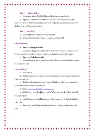 ขั้นที่ 4 ขั้นฝกฝนนักเรียน
        1. นักเรียนคนหาคําตอบที่บันทึกไว แลวแลกเปลี่ยนกันตรวจคําตอบกับเพื่อน
        2. ครูสลับกระดาษคําตอบขนาด A4 ที่นักเรียนไดเขียนไวเกี่ยวกับหลักการทํางานของ
คอมพิวเตอรกบมนุษย เพื่อใหนักเรียนตรวจคําตอบของเพื่อน พรอมเขียนแสดงความคิดเห็นวานักเรียน
               ั
เห็นดวยหรือไม อยางไรกับคําตอบของเพื่อน

        ขั้นที่ 5 ขั้นนําไปใช
        1. นักเรียนอธิบายหลักการทํางานของคอมพิวเตอรได
        2. นักเรียนเปรียบเทียบหลักการทํางานของคอมพิวเตอรกับมนุษยได

8. กิจกรรมเสนอแนะ
        1. กิจกรรมสําหรับกลุมสนใจพิเศษ
             นักเรียนคนหาขอมูลเพิ่มเติมเกี่ยวกับหลักการทํางานในหนวยตาง ๆ ของคอมพิวเตอร แลว
สรางโมดูลยอยเพื่ออธิบายหลักการทํางานของคอมพิวเตอรเพิ่มเติมจากแผนผังการทํางานรวม
        2. กิจกรรมสําหรับฝกทักษะเพิ่มเติม
             นักเรียนสรางแผนผังการทํางานของคอมพิวเตอร แลวนํามาเปรียบเทียบกับเพื่อนวาเหมือน
หรือแตกตางกันอยางไร

9. สื่อ/แหลงเรียนรู
          1. กระดาษขนาด A4
          2. สื่อสิ่งพิมพ เชน หนังสือ บทความ และเอกสารประกอบการเรียนการสอนเกี่ยวกับหลักการ
ทํางานของคอมพิวเตอร
          3. สื่ออิเล็กทรอนิกส เชน คอมพิวเตอรชวยสอน เว็บไซตทางการศึกษา และ Hyperbook ที่
                                                 
นําเสนอเกี่ยวกับหลักการทํางานของคอมพิวเตอร
       4. เว็บบล็อก http://kroodechathon.wordpress.com
       5. หนังสือเรียนสาระการเรียนรูพื้นฐาน เทคโนโลยีสารสนเทศ ม. 4 บริษัท สํานักพิมพ
วัฒนาพานิช จํากัด
         6. หนังสือเรียนสาระการเรียนรูพื้นฐาน เทคโนโลยีสารสนเทศ ม. 4 บริษัท สํานักพิมพวัฒนา
                                        
พานิช จํากัด
         7. สื่อการเรียนรู เทคโนโลยีสารสนเทศ สมบูรณแบบ ม. 4 บริษัท สํานักพิมพวัฒนาพานิช
จํากัด
 