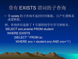 带有 EXISTS 谓词的子查询 带 exists 的子查询不返回任何数据，只产生逻辑真或逻辑假。 例、查询所有选修了 1 号课程的学生学号和姓名。 SELECT sno,sname FROM student  WHERE EXISTS (SELECT * FROM sc  WHERE sno = student.sno AND cno=‘1’) 