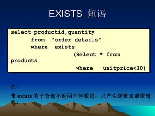EXISTS  短语 select productid,quantity  from  “order details“ where  exists (Select * from products    where  unitprice<10) 注： 带 exists 的子查询不返回任何数据，只产生逻辑真或逻辑假。 