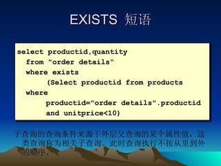 EXISTS  短语 子查询的查询条件来源于外层父查询的某个属性值，这类查询称为相关子查询。此时查询执行不按从里到外的顺序。 select productid,quantity  from "order details“ where exists (Select productid from products  where  productid="order details".productid  and unitprice<10) 