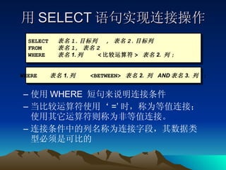 用 SELECT 语句实现连接操作 使用 WHERE  短句来说明连接条件 当比较运算符使用‘ =’ 时，称为等值连接；使用其它运算符则称为非等值连接。 连接条件中的列名称为连接字段，其数据类型必须是可比的 SELECT 表名 1. 目标列  ,  表名 2. 目标列 FROM 表名 1,  表名 2 WHERE 表名 1. 列  < 比较运算符 >  表名 2.  列 ; WHERE 表名 1. 列  <BETWEEN>  表名 2.  列  AND 表名 3.  列   ; 