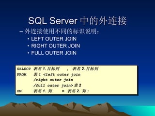 SQL Server 中的外连接 外连接使用不同的标识说明： LEFT OUTER JOIN RIGHT OUTER JOIN FULL OUTER JOIN SELECT 表名 1. 目标列  ,  表名 2. 目标列 FROM 表 1 <left outer join /right outer join /full outer join> 表 2 ON 表名 1.  列  =  表名 2.  列 ; 