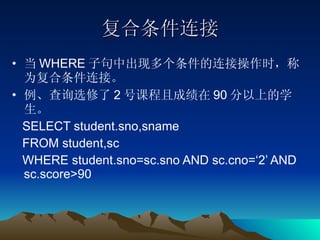 复合条件连接 当 WHERE 子句中出现多个条件的连接操作时，称为复合条件连接。 例、查询选修了 2 号课程且成绩在 90 分以上的学生。 SELECT student.sno,sname  FROM student,sc  WHERE student.sno=sc.sno AND sc.cno=‘2’ AND sc.score>90 