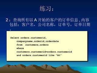 练习： 2 ：查询所有以 A 开始的客户的订单信息 , 内容包括：客户名，公司名称，订单号，订单日期，  Select orders.customerid, companyname,orderid,orderdate  from  customers,orders  where  customers.customerid=orders.customerid  and orders.customerid like “A%” 