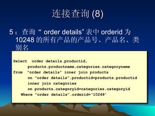 连接查询 (8) 5 ：查询“ order details” 表中 orderid 为 10248 的所有产品的产品号、产品名、类别名 Select  order details.productid,  products.productname,categories.categoryname  from  "order details“ inner join products  on "order details".productid=products.productid  inner join categories  on products.categoryid=categories.categoryid Where “order details”.orderid=‘10248’ 
