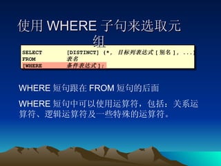 使用 WHERE 子句来选取元组 SELECT [DISTINCT] {*,  目标列表达式 [ 别名 ], ...} FROM  表名 [WHERE 条件表达式 ]; WHERE 短句跟在 FROM 短句的后面 WHERE 短句中可以使用运算符，包括：关系运算符、逻辑运算符及一些特殊的运算符。 